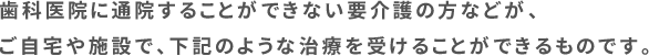 歯科医院に通院することができない要介護の方などが、ご自宅や施設で、下記のような治療を受けることができるものです。