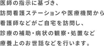 医師の指示に基づき、訪問看護ステーションや医療機関から看護師などがご自宅を訪問し、診療の補助・病状の観察・処置など療養上のお世話などを行います。