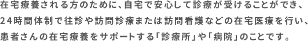 在宅療養される方のために、自宅で安心して診療が受けることができ、24時間体制で往診や訪問診療または訪問看護などの在宅医療を行い、患者さんの在宅療養をサポートする「診療所」や「病院」のことです。