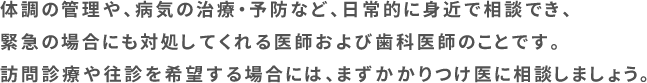 体調の管理や、病気の治療・予防など、日常的に身近で相談でき、緊急の場合にも対処してくれる医師および歯科医師のことです。訪問診療や往診を希望する場合には、まずかかりつけ医に相談しましょう。