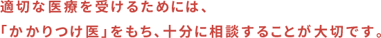 適切な医療を受けるためには、「かかりつけ医」をもち、十分に相談することが大切です。