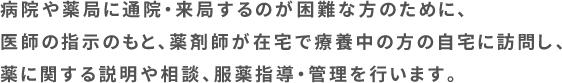 病院や薬局に通院・来局するのが困難な方のために、医師の指示のもと、薬剤師が在宅で療養中の方の自宅に訪問し、薬に関する説明や相談、服薬指導・管理を行います。