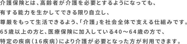介護保険とは、高齢者が介護を必要とするようになっても、有する能力を生かしてできる限り自立し、尊厳をもって生活できるよう、「介護」を社会全体で支える仕組みです。65歳以上の方と、医療保険に加入している40~64歳の方で、特定の疾病(16疾病)により介護が必要となった方が利用できます。