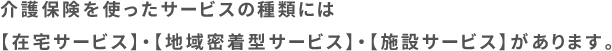 介護保険を使ったサービスの種類には【在宅サービス】・【地域密着型サービス】・【施設サービス】があります。
