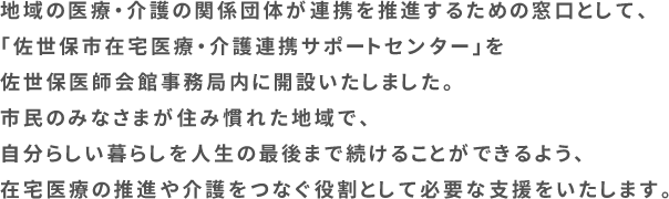 地域の医療・介護の関係団体が連携を推進するための窓口として、「佐世保市在宅医療・介護連携サポートセンター」を佐世保医師会館事務局内に開設いたしました。市民のみなさまが住み慣れた地域で、自分らしい暮らしを人生の最後まで続けることができるよう、在宅医療の推進や介護をつなぐ役割として必要な支援をいたします。